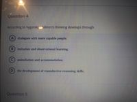 Question 4
According to Vygotsky hldren's thinking develops through
A) dialogues with more capable people.
B) imitation and observational learning.
assimilation and accommodation.
the development of transductive reasoning skills.
Question 5
