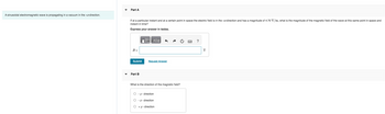 A sinusoidal electromagnetic wave is propagating in a vacuum in the +z-direction.
Part A
If at a particular instant and at a certain point in space the electric field is in the +x-direction and has a magnitude of 4.70 V/m, what is the magnitude of the magnetic field of the wave at this same point in space and
instant in time?
Express your answer in teslas.
B =
Submit
Part B
OF
17 ΑΣΦ
Request Answer
What is the direction of the magnetic field?
O-y- direction
- z - direction
O + y - direction
?
T