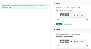 Light with a frequency of 5.50x10¹4 Hz travels in a block of glass that has an index of
refraction of 1.52.
Part A
What is the wavelength of the light in vacuum?
Express your answer in meters.
Π| ΑΣΦ
X =
Submit
Part B
Request Answer
What is the wavelength of the light in the glass?
Express your answer in meters.
VE ΑΣΦ
X =
?
?
m
m