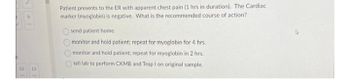 9
12 13
Patient presents to the ER with apparent chest pain (1 hrs in duration). The Cardiac
marker (myoglobin) is negative. What is the recommended course of action?
O O O
send patient home..
monitor and hold patient: repeat for myoglobin for 4 hrs.
monitor and hold patient; repeat for myoglobin in 2 hrs.
tell lab to perform CKMB and Trop I on original sample.