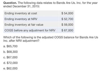 Question. The following data relates to Bands Are Us. Inc. for the year
ended December 31, 2015:
Ending inventory at cost
Ending inventory at NRV
$ 54,000
$ 52,700
Ending inventory at fair value
$ 59,000
COGS before any adjustment for NRV
$ 67,000
Which of the following is the adjusted COGS balance for Bands Are Us
Inc. after NRV adjustment?
a. $65,700
b. $68,300
c. $67,000
d. $72,000
e. $62,000