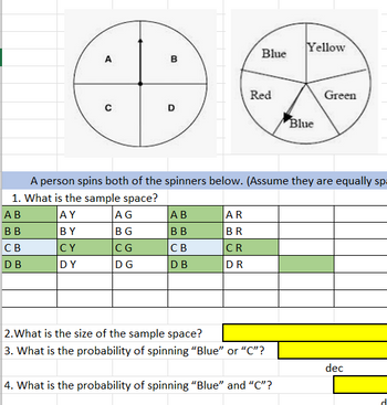 A
с
B
AG
BG
CG
DG
D
AB
BB
CB
DB
Blue
AR
BR
CR
DR
Red
A person spins both of the spinners below. (Assume they are equally sp
1. What is the sample space?
AB
AY
BB
BY
CB
CY
DB
DY
2. What is the size of the sample space?
3. What is the probability of spinning "Blue" or "C"?
Yellow
4. What is the probability of spinning "Blue" and "C"?
Blue
Green
dec