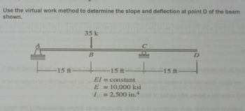 Use the virtual work method to determine the slope and deflection at point D of the beam
shown.
-15 ft-
35 k
B
15 ft·
= constant
1
= 10,000 ksi
I= 2,500 in.4
-15 ft-