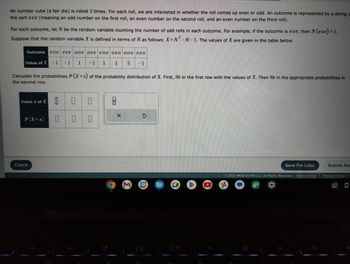 **Transcription for Educational Website: Probability and Outcomes of a Fair Die**

---

An unbiased die (fair die) is rolled three times. For each roll, we are interested in determining whether the roll results in an odd or even number. Each outcome is represented by a string like "oee," where "o" denotes an odd number and "e" denotes an even number. Thus, "oee" signifies an odd number on the first roll, followed by even numbers on the second and third rolls.

For each outcome, let \( N \) be the random variable that counts the number of odd rolls in each outcome. For instance, if the outcome is "eoe," then \( N(eoe) = 1 \).

The random variable \( X \) is defined in terms of \( N \) using the formula: \( X = N^2 - N - 1 \). Below is a table displaying the values of \( X \) for various outcomes:

| Outcome | eoe | eee | oee | ooo | eoo | oeo | eeo |
|---------|-----|-----|-----|-----|-----|-----|-----|
| Value of \( X \) | -1 | -1 | -1 | 5 | 1 | 1 | -1 |

Your task is to calculate the probabilities \( P(X = x) \) of the probability distribution of \( X \). First, complete the first row by filling in the values of \( X \) and then fill in the corresponding probabilities in the second row.

The diagram below is designed for inputting this data:

\[
\begin{array}{|c|c|c|c|c|c|}
\hline
\text{Value } x \text{ of } X & \Box & \Box & \Box & \Box \\
\hline
P(X = x) & \Box & \Box & \Box & \Box \\
\hline
\end{array}
\]

[Button: Check]

[Buttons: Save For Later | Submit Assignment]

---

© 2023 McGraw Hill LLC. All Rights Reserved.

Buttons for navigation: 
- Chrome, Gmail, Google Calendar, Google Drive, YouTube, etc.

**End of Educational Material**