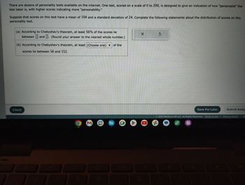 There are dozens of personality tests available on the internet. One test, scored on a scale of 0 to 200, is designed to give an indication of how "personable" the
test taker is, with higher scores indicating more "personability."
Suppose that scores on this test have a mean of 104 and a standard deviation of 24. Complete the following statements about the distribution of scores on this
personality test.
(a) According to Chebyshev's theorem, at least 56% of the scores lie
between and. (Round your answer to the nearest whole number.)
(b) According to Chebyshev's theorem, at least (Choose one) ▼ of the
scores lie between 56 and 152.
Check
10
10
M
31
D
X
&
$
Save For Later
Submit Assig
2023 McGraw Hill LLC. All Rights Reserved. Terms of Use | Privacy Center
O