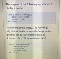 The purpose of the following algorithm is to
display a queue:
loop ( !que.isEmpty() )
item = que.pop()
print (item)
end loop
Now the queue is empty. The following
algorithm intends to solve the "empty after
printing the queue" problem, but it is
incorrect. Why? How would you fix it?
loop ( !que.isEmpty ())
item =
que.pop()
print (item)
que.push(item)
end loop
