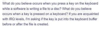 What do you believe occurs when you press a key on the keyboard
while a software is writing a file to a disc? What do you believe
occurs when a key is pressed on a keyboard? If you are acquainted
with IRQ levels, I'm asking if the key is put into the keyboard buffer
before or after the file is created.