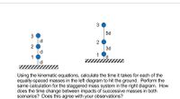 3
5d
d.
2
2
d
1
d.
3d
Using the kinematic equations, calculate the time it takes for each of the
equally-spaced masses in the left diagram to hit the ground. Perform the
same calculation for the staggered mass system in the right diagram. How
does the time change between impacts of successive masses in both
scenarios? Does this agree with your observations?
