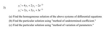 y₁ = 4y₁ +2y2-2e-21
3)
1
y₂'= 3y₁ + 3y2 + 3e°¯
-2t
(a) Find the homogeneous solution of the above systems of differential equations
(b) Find the particular solution using "method of undetermined coefficient."
(c) Find the particular solution using "method of variation of parameters."