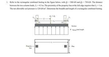 1. Refer to the rectangular combined footing in the figure below, with Q₁ = 500 kN and Q2 = 750 kN. The distance
between the two column loads, L3 = 4.5 m. The proximity of the property line at the left edge requires that L₂ = 1 m.
The net allowable soil pressure is 120 kN/m². Determine the breadth and length of a rectangular combined footing.
Property-
line
X
Q1 + Q₂
L3
Section
B⚫ qall(net)/unit length
L
B Plan