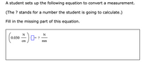 A student sets up the following equation to convert a measurement.

(The ? stands for a number the student is going to calculate.)

Fill in the missing part of this equation.

\[
\left(0.030 \, \frac{N}{cm}\right) \cdot \boxed{\phantom{0}} = \frac{N}{mm}
\]