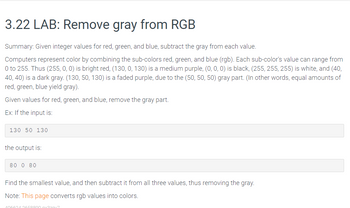 3.22 LAB: Remove gray from RGB
Summary: Given integer values for red, green, and blue, subtract the gray from each value.
Computers represent color by combining the sub-colors red, green, and blue (rgb). Each sub-color's value can range from
0 to 255. Thus (255, 0, 0) is bright red, (130, 0, 130) is a medium purple, (0, 0, 0) is black, (255, 255, 255) is white, and (40,
40, 40) is a dark gray. (130, 50, 130) is a faded purple, due to the (50, 50, 50) gray part. (In other words, equal amounts of
red, green, blue yield gray).
Given values for red, green, and blue, remove the gray part.
Ex: If the input is:
130 50 130
the output is:
80 0 80
Find the smallest value, and then subtract it from all three values, thus removing the gray.
Note: This page converts rgb values into colors.
58800 gx370x7