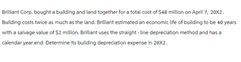 Brilliant Corp. bought a building and land together for a total cost of $48 million on April 7, 20X2.
Building costs twice as much as the land. Brilliant estimated an economic life of building to be 40 years
with a salvage value of $2 million. Brilliant uses the straight-line depreciation method and has a
calendar year end. Determine its building depreciation expense in 20X2.