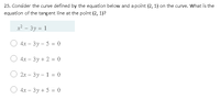 25. Consider the curve defined by the equation below and a point (2, 1) on the curve. What is the
equation of the tangent line at the point (2, 1)?
x? - 3y = 1
4х — Зу- 5 %3D 0
4x – 3y + 2 = 0
2х — 3у - 1 %3 0
4х — 3у + 5 %3 0
|
