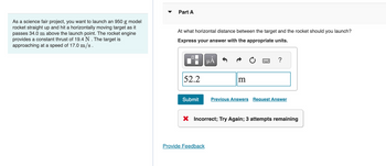 As a science fair project, you want to launch an 950 model
rocket straight up and hit a horizontally moving target as it
passes 34.0 m above the launch point. The rocket engine
provides a constant thrust of 19.4 N . The target is
approaching at a speed of 17.0 m/s.
Part A
At what horizontal distance between the target and the rocket should you launch?
Express your answer with the appropriate units.
52.2
μÅ
m
Provide Feedback
?
Submit Previous Answers Request Answer
X Incorrect; Try Again; 3 attempts remaining