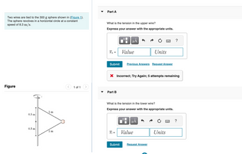 Two wires are tied to the 300 g sphere shown in (Figure 1).
The sphere revolves in a horizontal circle at a constant
speed of 8.3 m/s.
Figure
0.5 m
0.5 m
1 m
1 m
1 of 1 >
Part A
What is the tension in the upper wire?
Express your answer with the appropriate units.
T₁ =
Submit
Part B
0
T₁ =
HÅ
Submit
Value
X Incorrect; Try Again; 5 attempts remaining
Previous Answers Request Answer
What is the tension in the lower wire?
Express your answer with the appropriate units.
Units
O
μA
Value
Request Answer
?
Units
?