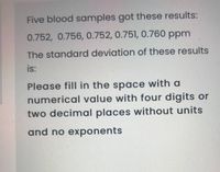 Five blood samples got these results:
0.752, 0.756, 0.752, 0.751, 0.760 ppm
The standard deviation of these results
is:
Please fill in the space with a
numerical value with four digits or
two decimal places without units
and no exponents
