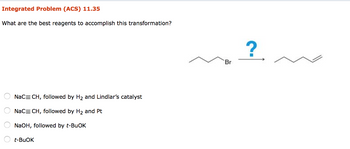 Integrated Problem (ACS) 11.35
What are the best reagents to accomplish this transformation?
NaC=CH, followed by H2 and Lindlar's catalyst
NaC=CH, followed by H2 and Pt
○ NaOH, followed by t-BuOK
t-BuOK
Br
?