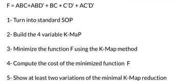 **Boolean Function Minimization Using Karnaugh Maps (K-Maps)**

**Given Function:**
\[ F = ABC + ABD' + BC + C'D' + AC'D' \]

**Steps to Solve:**

1. **Convert to Standard SOP (Sum of Products) Form:**
   - Ensure that each term is a product of all variables.

2. **Construct the 4-Variable Karnaugh Map:**
   - Plot the given function on a K-Map with variables A, B, C, and D.

3. **Minimize the Function Using the K-Map Method:**
   - Group the 1s in the K-Map to find the simplest expression for F.

4. **Compute the Cost of the Minimized Function F:**
   - Determine the number of gates required for the simplified expression.

5. **Show at Least Two Variations of the Minimal K-Map Reduction:**
   - Demonstrate different ways to group 1s in the K-Map that lead to equivalent reduced expressions.

**Explanation of Diagrams:**
The K-Map is a visual tool to simplify Boolean expressions. It uses a grid format where each cell represents a minterm. By grouping adjacent cells with 1s, you can identify simpler expressions that represent the original function.