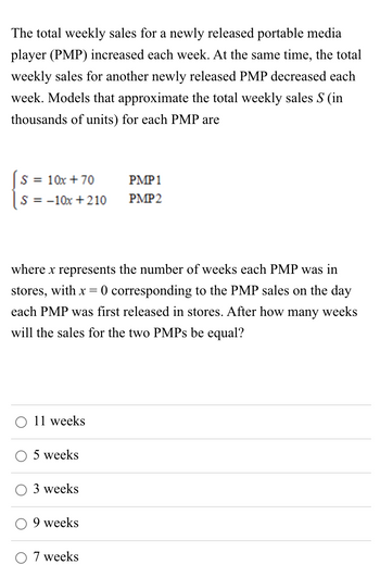 The total weekly sales for a newly released portable media
player (PMP) increased each week. At the same time, the total
weekly sales for another newly released PMP decreased each
week. Models that approximate the total weekly sales S (in
thousands of units) for each PMP are
= 10x + 70
S = = -10x + 210
where x represents the number of weeks each PMP was in
stores, with x = 0 corresponding to the PMP sales on the day
each PMP was first released in stores. After how many weeks
will the sales for the two PMPs be equal?
11 weeks
5 weeks
3 weeks
9 weeks
PMP 1
PMP2
7 weeks