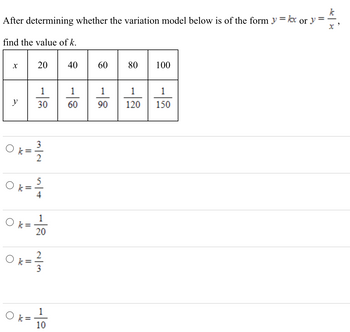 After determining whether the variation model below is of the form \( y = kx \) or \( y = \frac{k}{x} \), find the value of \( k \).

\[
\begin{array}{|c|c|c|c|c|c|}
\hline
x & 20 & 40 & 60 & 80 & 100 \\
\hline
y & \frac{1}{30} & \frac{1}{60} & \frac{1}{90} & \frac{1}{120} & \frac{1}{150} \\
\hline
\end{array}
\]

Possible values of \( k \):

- \( \circ \, k = \frac{3}{2} \)

- \( \circ \, k = \frac{5}{4} \)

- \( \circ \, k = \frac{1}{20} \)

- \( \circ \, k = \frac{2}{3} \)

- \( \circ \, k = \frac{1}{10} \)