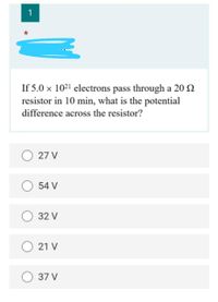 1
If 5.0 × 10²' electrons pass through a 20 2
resistor in 10 min, what is the potential
difference across the resistor?
27 V
54 V
32 V
21 V
37 V
