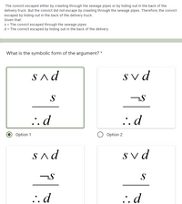The convict escaped either by crawling through the sewage pipes or by hiding out in the back of the
delivery truck. But the convict did not escape by crawling through the sewage pipes. Therefore, the convict
escaped by hiding out in the back of the delivery truck.
Given that:
s = The convict escaped through the sewage pipes
d = The convict escaped by hiding out in the back of the delivery
What is the symbolic form of the argument? *
Sad
Sv d
S
..d
..d
Option 1
Option 2
Sad
Sv d
S
.. d
... d
