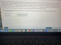 A certain counselor wants to compare mean IQ scores for two different social groups. A random sample of 12 IQ scores from group 1 showed a
mean of 95 and a standard deviation of 16, while an independently chosen random sample of 16 IQ scores from group 2 showed a mean of 101
and a standard deviation of 13. Assuming that the populations of IQ scores are normally distributed for each of the groups and that the variances
of these populations are equal, construct a 90% confidence interval for the difference u, - µ, between the mean µ¡ of IQ scores of group 1 and
the mean u, of IQ scores of group 2. Then find the lower limit and upper limit of the 90% confidence interval.
Carry your intermediate computations to at least three decimal places. Round your responses to at least two decimal places. (If necessary,
consult a list of formulas.)
Lower limit:
Upper limit: ]
Check
Save For Later
Submit Assignment
CantanL A ih
? ?
6
tv
SO
44
DII
8
FR
%23
24
&
3
4
5
6
7
80
