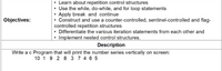 Learn about repetition control structures
• Use the while, do-while, and for loop statements
• Apply break and continue
Construct and use a counter-controlled, sentinel-controlled and flag-
controlled repetition structures
• Differentiate the various iteration statements from each other and
• Implement nested control structures.
Objectives:
Description
Write a c Program that will print the number series vertically on screen:
10 1 9 2 8 3 7 4 6 5
