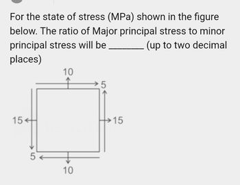 For the state of stress (MPa) shown in the figure
below. The ratio of Major principal stress to minor
principal stress will be
(up to two decimal
places)
10
5
15+
+
15
5
10
LO