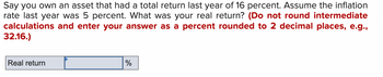 Say you own an asset that had a total return last year of 16 percent. Assume the inflation
rate last year was 5 percent. What was your real return? (Do not round intermediate
calculations and enter your answer as a percent rounded to 2 decimal places, e.g.,
32.16.)
Real return
%