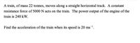 A train, of mass 22 tonnes, moves along a straight horizontal track. A constant
resistance force of 5000 N acts on the train. The power output of the engine of the
train is 240 kW.
Find the acceleration of the train when its speed is 20 ms1.
