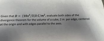 **Problem Statement:**

Given that \( D = \left(\frac{10x^3}{3}\right) \hat{x} \ \text{C/m}^2 \), evaluate both sides of the divergence theorem for the volume of a cube, 2 m per edge, centered at the origin and with edges parallel to the axes.

**Explanation:**

The vector field \( D \) is expressed as \( D = \left(\frac{10x^3}{3}\right) \hat{x} \ \text{C/m}^2 \), where \( \hat{x} \) is the unit vector in the x-direction. This problem involves applying the divergence theorem to a cube in a three-dimensional space.

The cube is defined with sides of 2 meters each, centered at the origin (0,0,0), meaning each vertex of the cube ranges from -1 to 1 along the x, y, and z axes, respectively.

You should compute the surface integral of \( D \) over the surface of the cube and the volume integral of the divergence of \( D \) over the volume of the cube. The divergence theorem states that these two values should be equal. 

Note: There are no graphs or diagrams included in this text.