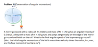 Problem 5) (Conservation of angular momentum)
Before
A merry-go-round with a radius of 2.5 meters and mass of M = 175 kg has an angular velocity of
0.5 rev/s. A boy with a mass of m = 25 kg runs and jumps tangentially on the edge of the merry-
go-round and holds on the rail. What is the final angular speed of the boy+merry-go-round?
(Hint: the initial angular momentum of the kid is mass times velocity times the radius, i.e., mvr,
and his final moment of inertia is mr?).
[
