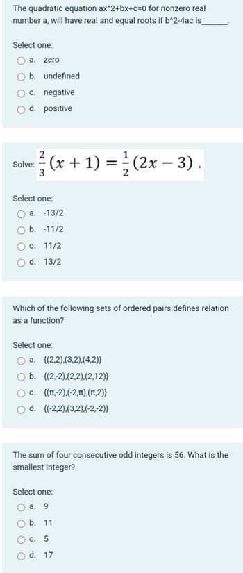 The quadratic equation ax^2+bx+c=0 for nonzero real
number a, will have real and equal roots if b^2-4ac is_
Select one:
a. zero
O b. undefined
c. negative
O d. positive
Solve: (x + 1) =
3
Select one:
a. -13/2
b. -11/2
O c. 11/2
O d. 13/2
Which of the following sets of ordered pairs defines relation
as a function?
Select one:
a.
{(2,2),(3,2),(4,2)}
O b. {(2,-2),(2,2),(2,12)}
O c. {(1,-2),(-2,n),(1,2)}
O d. {(-2,2),(3,2).(-2,-2)}
(2x − 3).
The sum of four consecutive odd integers is 56. What is the
smallest integer?
Select one:
Oa. 9
b. 11
O c. 5
O d. 17