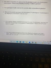 1. If the allelic composition of a gene is Aa, the genotype is said to be (homozygous,
heterozygous). What is the probability of having "a" allele in gametes?
2. For a genotype of AaBb, what are the possible allele compositions in gametes?
3. What are the possible genotypes and phenotypes ("A" phenotype or "a" phenotype) in
the offspring of a monohybrid cross Aa x Aa?
4. If the organism display a dominant phenotype for a trait ("A" phenotype), how does one
determine if the genotype is homozygous or heterozygous? Please use the Punnett
square to explain.
5. How many possible genotypes are there in the offspring of a dihybrid cross AaBb x
AaBb? What are the possible phenotypes for such a cross? What is the phenotypic
ratio for AB : Ab : aB : ab?
D Focus
72°F
DEA
F4
PrtScr
Insert
Hor
F5
F6
F7
F8
F9
F10
F11
F12
24
&
3.
8
E R T Y U
