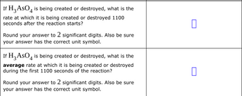 If H3 ASO4 is being created or destroyed, what is the
rate at which it is being created or destroyed 1100
seconds after the reaction starts?
Round your answer to 2 significant digits. Also be sure
your answer has the correct unit symbol.
If H3 AsO is being created or destroyed, what is the
average rate at which it is being created or destroyed
during the first 1100 seconds of the reaction?
Round your answer to 2 significant digits. Also be sure
your answer has the correct unit symbol.
0