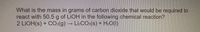 What is the mass in grams of carbon dioxide that would be required to
react with 50.5 g of LIOH in the following chemical reaction?
2 LIOH(s) + CO:(g)LizCO:(s) + H.O(I)
