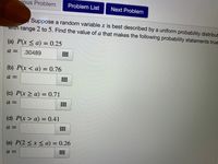 ious Problem
Problem List
Next Problem
Suppose a random variable x is best described by a uniform probability distribut
with range 2 to 5. Find the value of a that makes the following probability statements true
(a) P(x < a) = 0.25
a = .30489
(b) P(x < a) = 0.76
a =
(c) P(x > a) = 0.71
a =
(d) P(x > a) = 0.41
a =
(e) P(2 < x < a) = 0.26
