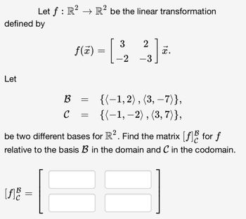 defined by
Let
Let ƒ : R² → R² be the linear transformation
[f] B
=
B
C
f(x) =
=
=
3 2
-2
-
-3
x.
be two different bases for R². Find the matrix [f] for f
relative to the basis B in the domain and C in the codomain.
{(-1,2), (3,-7)},
{{-1, -2), (3, 7)},