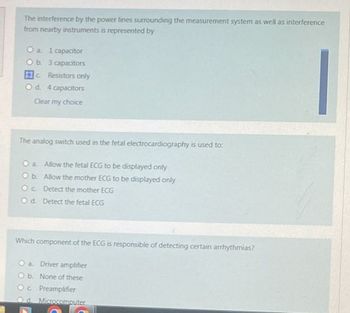 The interference by the power lines surrounding the measurement system as well as interference
from nearby instruments is represented by
O a. 1 capacitor
O b. 3 capacitors
c Resistors only
O d. 4 capacitors
Clear my choice
The analog switch used in the fetal electrocardiography is used to:
O a. Allow the fetal ECG to be displayed only
O b.
Allow the mother ECG to be displayed only
Oc
Detect the mother ECG
Od. Detect the fetal ECG
Which component of the ECG is responsible of detecting certain arrhythmias?
O a. Driver amplifier
Ob.
None of these
Oc Preamplifier
Od Microcomputer
