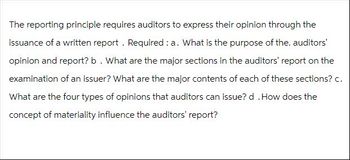 The reporting principle requires auditors to express their opinion through the
issuance of a written report. Required: a. What is the purpose of the. auditors'
opinion and report? b. What are the major sections in the auditors' report on the
examination of an issuer? What are the major contents of each of these sections? c.
What are the four types of opinions that auditors can issue? d . How does the
concept of materiality influence the auditors' report?