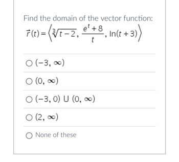 **Problem Statement:**

Find the domain of the vector function:

\[ \vec{r}(t) = \left\langle \sqrt[3]{t-2}, \frac{e^t + 8}{t}, \ln(t + 3) \right\rangle \]

**Options:**

- \(\circ\) \((-3, \infty)\)
- \(\circ\) \((0, \infty)\)
- \(\circ\) \((-3, 0) \cup (0, \infty)\)
- \(\circ\) \((2, \infty)\)
- \(\circ\) None of these