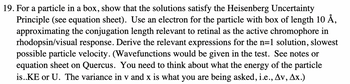 19. For a particle in a box, show that the solutions satisfy the Heisenberg Uncertainty
Principle (see equation sheet). Use an electron for the particle with box of length 10 Å,
approximating the conjugation length relevant to retinal as the active chromophore in
rhodopsin/visual response. Derive the relevant expressions for the n=1 solution, slowest
possible particle velocity. (Wavefunctions would be given in the test. See notes or
equation sheet on Quercus. You need to think about what the energy of the particle
is..KE or U. The variance in v and x is what you are being asked, i.e., Av, Ax.)