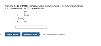 Including the cis or trans designation, what is the IUPAC name of the following substance?
It is not necessary to put cis or trans in italics.
CH3
CHCH3
CH3
Submit Answer
CH3
Retry Entire Group
7 more group attempts remaining