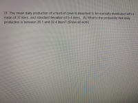 The mean daily production of a herd of cows is assumed to be normally distributed with a
an of 37 liters, and standard deviation of 5.4 liters. A) What is the probability that daily
