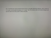 29. A manufacturer knows that their items have a normally distributed lifespan, with a mean of
11.2 years, and standard deviation of 2.1 years. The 7% of items with the shortest lifespan will
last less than how many years? (Show all work)
