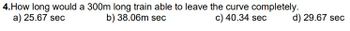 4.How long would a 300m long train able to leave the curve completely.
b) 38.06m sec
c) 40.34 sec
a) 25.67 sec
d) 29.67 sec