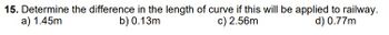 15. Determine the difference in the length of curve if this will be applied to railway.
a) 1.45m
b) 0.13m
d) 0.77m
c) 2.56m