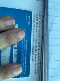 92100717782189
ed by Synchrony Bank. Use of the credit ca
constitutes acceptance of the credit card agreement, including
ients.
Also accepted at
Online account management at SamsClubCredit.com
Walmart
24 Hour Credit Card Service
the origin? Assume the blocks are equal length.
and 26 blocks south. What is its final displacement from
2. (I) A delivery truck travels 21 blocks north, 16 blocks
of origin (magnitude anu Unctuvn,
east,
